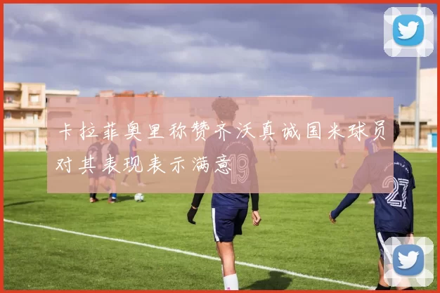 卡拉菲奥里称赞齐沃真诚国米球员对其表现表示满意