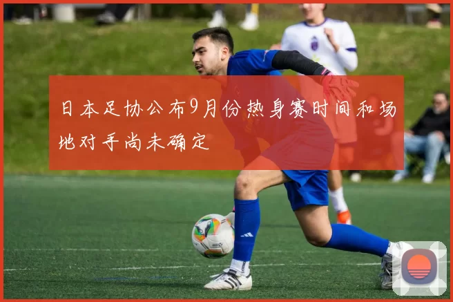日本足协公布9月份热身赛时间和场地对手尚未确定