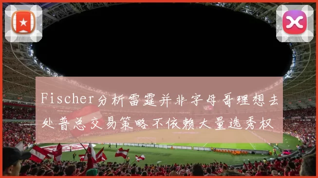 Fischer分析雷霆并非字母哥理想去处普总交易策略不依赖大量选秀权