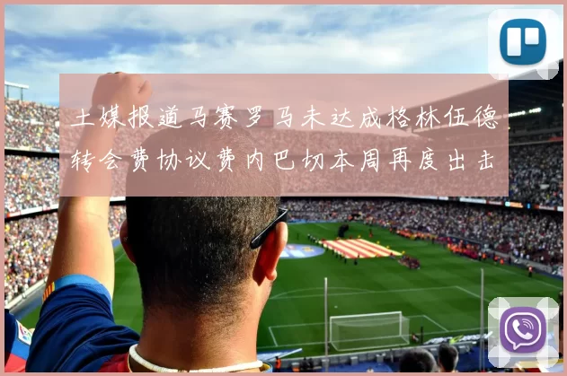 土媒报道马赛罗马未达成格林伍德转会费协议费内巴切本周再度出击