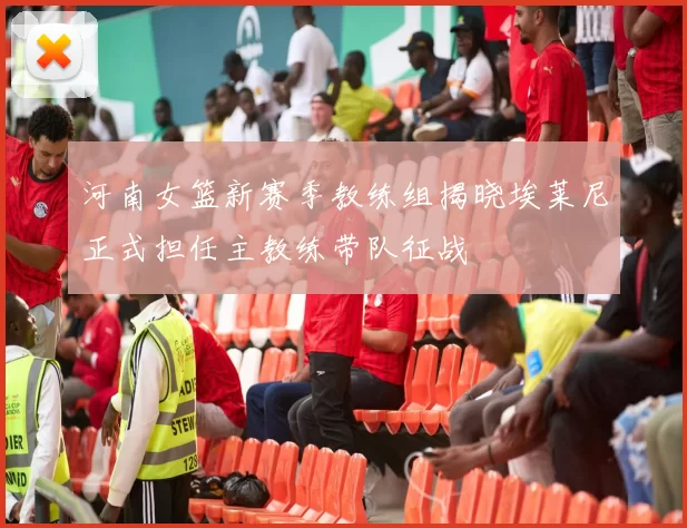 河南女篮新赛季教练组揭晓埃莱尼正式担任主教练带队征战