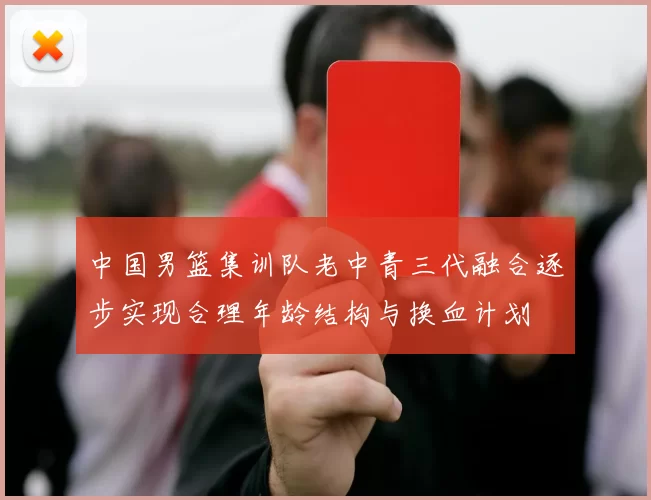 中国男篮集训队老中青三代融合逐步实现合理年龄结构与换血计划