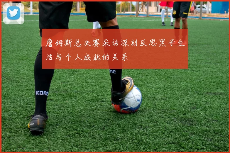 詹姆斯总决赛采访深刻反思黑子生活与个人成就的关系