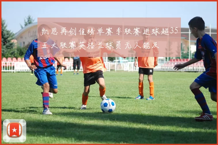 凯恩再创佳绩单赛季联赛进球超35五大联赛英格兰球员无人能及