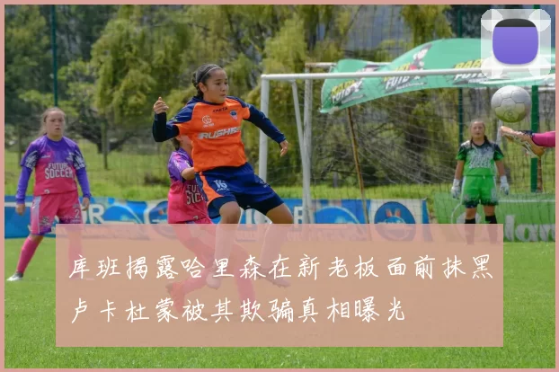库班揭露哈里森在新老板面前抹黑卢卡杜蒙被其欺骗真相曝光