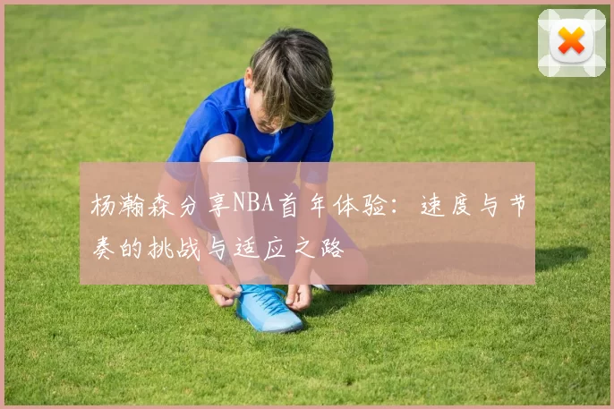 杨瀚森分享NBA首年体验：速度与节奏的挑战与适应之路