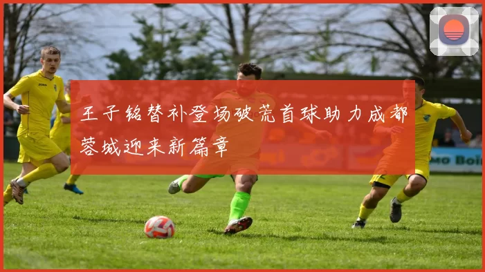 王子铭替补登场破荒首球助力成都蓉城迎来新篇章