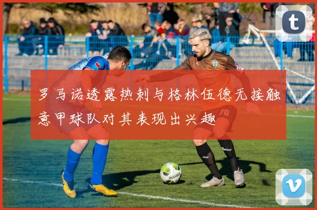 罗马诺透露热刺与格林伍德无接触意甲球队对其表现出兴趣