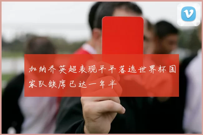 加纳乔英超表现平平落选世界杯国家队缺席已达一年半