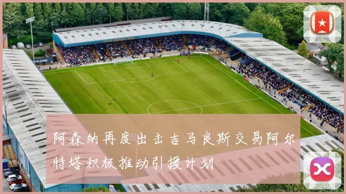 阿森纳再度出击吉马良斯交易阿尔特塔积极推动引援计划