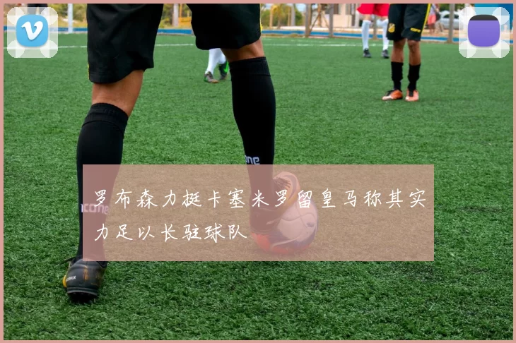 罗布森力挺卡塞米罗留皇马称其实力足以长驻球队