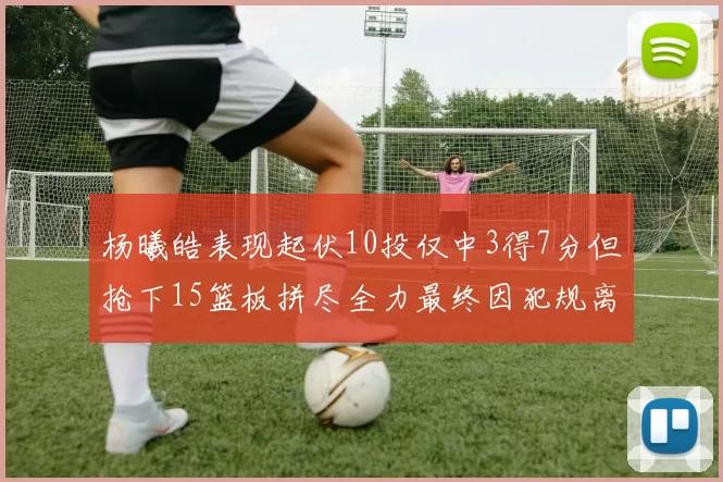 杨曦皓表现起伏10投仅中3得7分但抢下15篮板拼尽全力最终因犯规离场