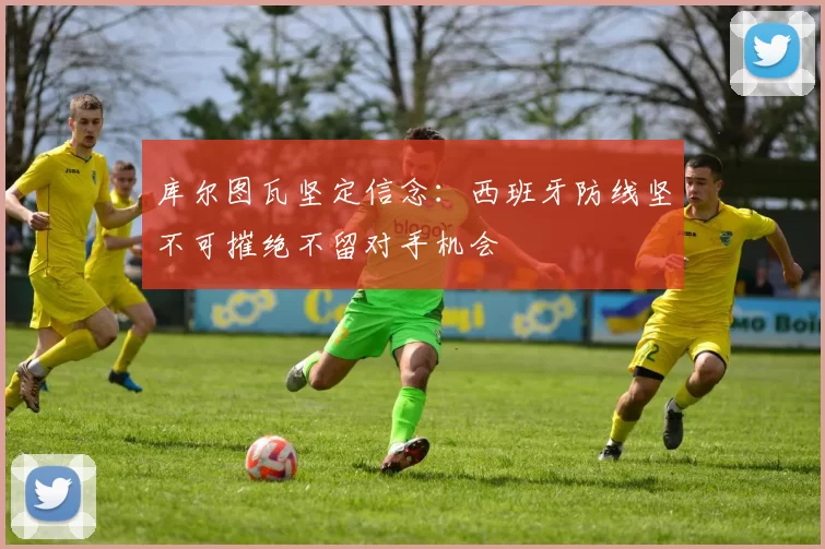 库尔图瓦坚定信念：西班牙防线坚不可摧绝不留对手机会