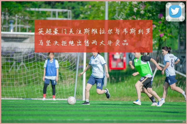 英超豪门关注斯维拉尔与韦斯利罗马坚决拒绝出售两大非卖品