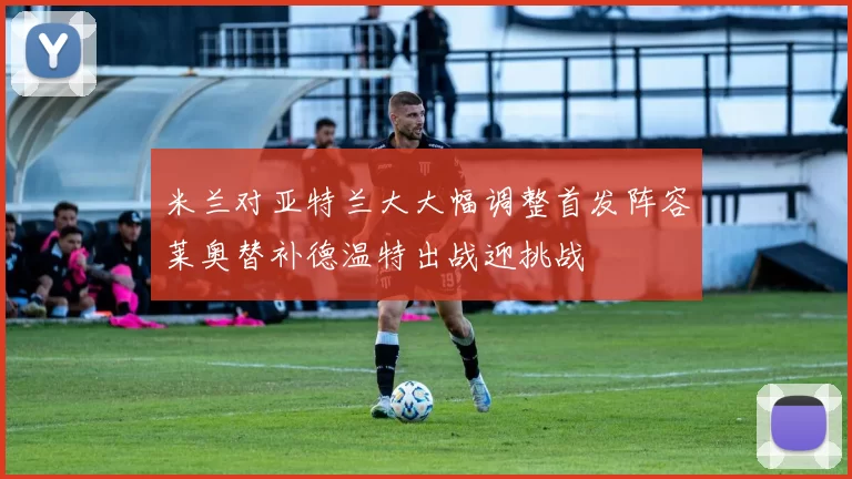 米兰对亚特兰大大幅调整首发阵容莱奥替补德温特出战迎挑战