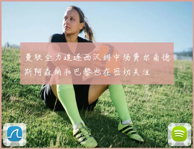 曼联全力追逐西汉姆中场费尔南德斯阿森纳和巴黎也在密切关注