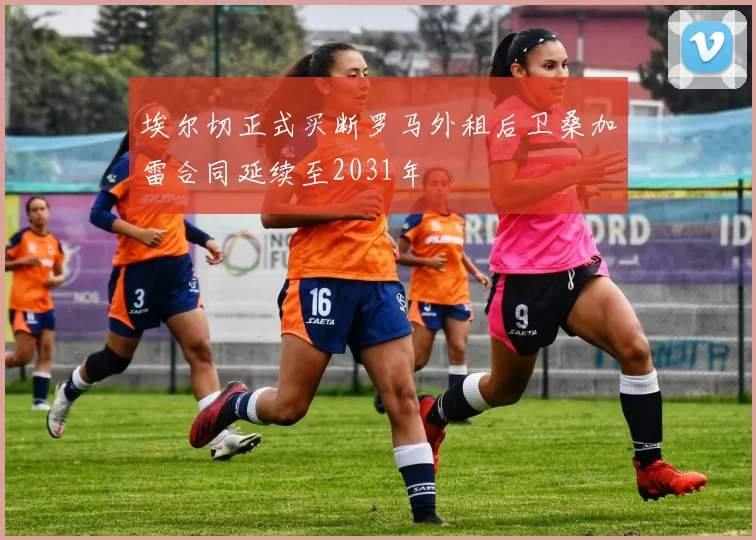 埃尔切正式买断罗马外租后卫桑加雷合同延续至2031年