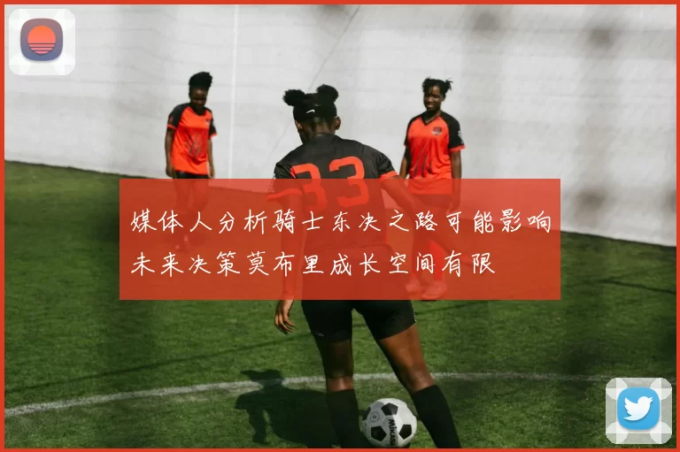 媒体人分析骑士东决之路可能影响未来决策莫布里成长空间有限