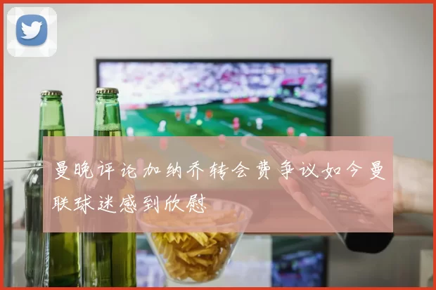 曼晚评论加纳乔转会费争议如今曼联球迷感到欣慰