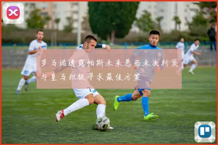 罗马诺透露帕斯未来悬而未决科莫与皇马积极寻求最佳方案