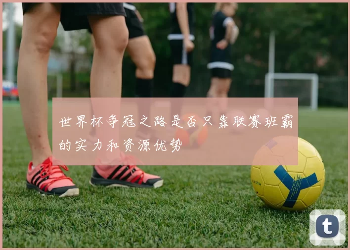 世界杯争冠之路是否只靠联赛班霸的实力和资源优势