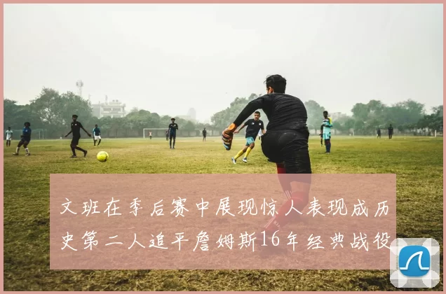 文班在季后赛中展现惊人表现成历史第二人追平詹姆斯16年经典战役记录