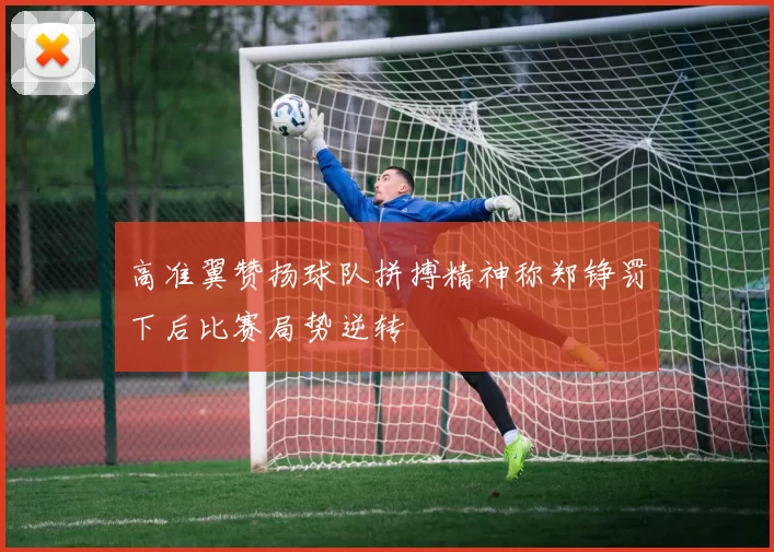 高准翼赞扬球队拼搏精神称郑铮罚下后比赛局势逆转