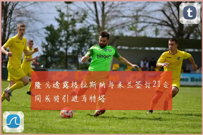 隆戈透露格拉斯纳与米兰签订21合同或将引进马特塔